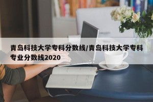 青岛科技大学专科分数线/青岛科技大学专科专业分数线2020