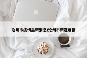 沧州市疫情最新消息/沧州市新冠疫情