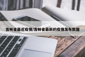 吉林省最近疫情/吉林省最新的疫情发布数据