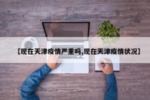 【现在天津疫情严重吗,现在天津疫情状况】