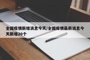全国疫情新增消息今天/全国疫情最新消息今天新增20个