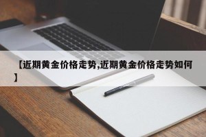 【近期黄金价格走势,近期黄金价格走势如何】