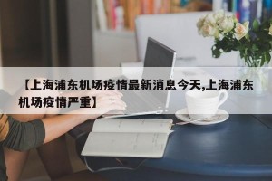 【上海浦东机场疫情最新消息今天,上海浦东机场疫情严重】