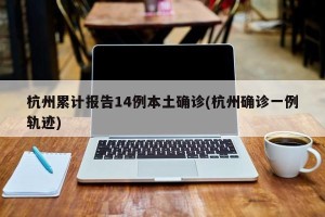 杭州累计报告14例本土确诊(杭州确诊一例轨迹)