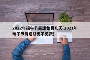 2022年端午节高速免费几天(2021年端午节高速路免不免费)