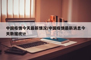中国疫情今天最新情况/中国疫情最新消息今天数据统计