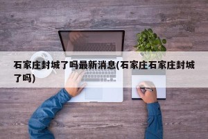 石家庄封城了吗最新消息(石家庄石家庄封城了吗)