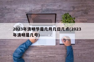 2023年清明节是几月几日几点(2023年清明是几号)