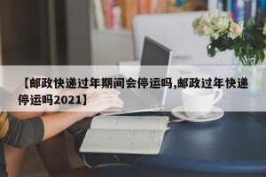 【邮政快递过年期间会停运吗,邮政过年快递停运吗2021】