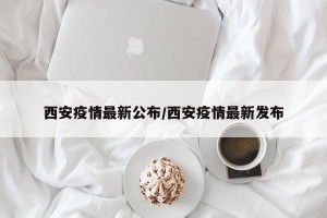 西安疫情最新公布/西安疫情最新发布