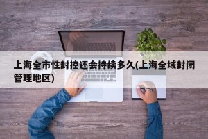 上海全市性封控还会持续多久(上海全域封闭管理地区)