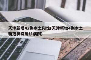 天津新增42例本土阳性(天津新增4例本土新冠肺炎确诊病例)