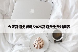 今天高速免费吗/2025高速费免费时间表