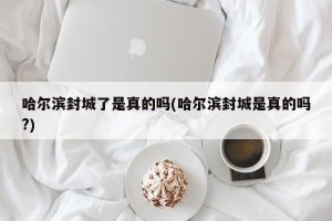哈尔滨封城了是真的吗(哈尔滨封城是真的吗?)