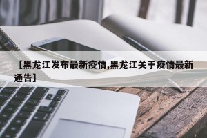 【黑龙江发布最新疫情,黑龙江关于疫情最新通告】