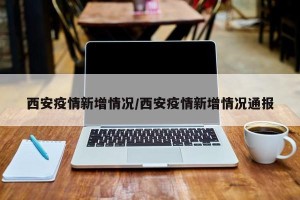 西安疫情新增情况/西安疫情新增情况通报
