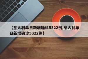 【意大利单日新增确诊5322例,意大利单日新增确诊5322例】