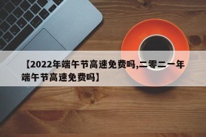 【2022年端午节高速免费吗,二零二一年端午节高速免费吗】