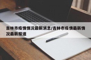吉林市疫情情况最新消息/吉林市疫情最新情况最新报道