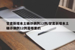 甘肃新增本土确诊病例12例/甘肃新增本土确诊病例12例是哪里的