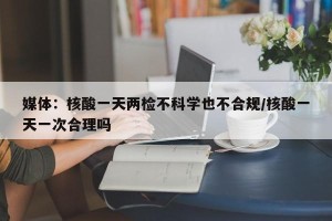媒体：核酸一天两检不科学也不合规/核酸一天一次合理吗