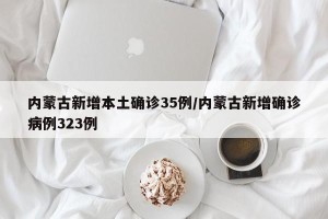 内蒙古新增本土确诊35例/内蒙古新增确诊病例323例