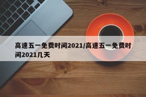 高速五一免费时间2021/高速五一免费时间2021几天