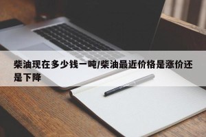 柴油现在多少钱一吨/柴油最近价格是涨价还是下降