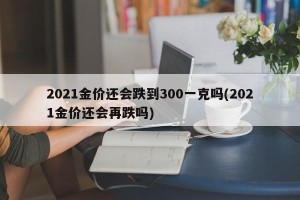 2021金价还会跌到300一克吗(2021金价还会再跌吗)