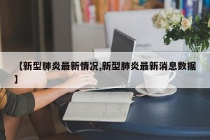 【新型肺炎最新情况,新型肺炎最新消息数据】