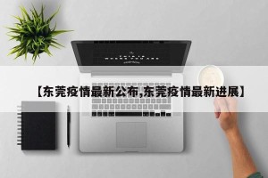 【东莞疫情最新公布,东莞疫情最新进展】