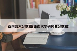 西南交大分数线(西南大学研究生分数线)