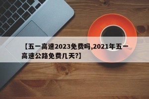 【五一高速2023免费吗,2021年五一高速公路免费几天?】