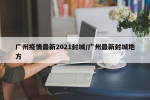 广州疫情最新2021封城/广州最新封城地方