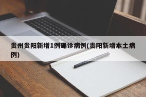 贵州贵阳新增1例确诊病例(贵阳新增本土病例)