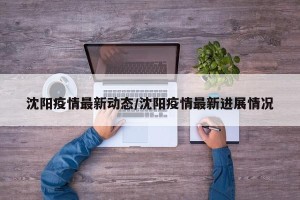 沈阳疫情最新动态/沈阳疫情最新进展情况