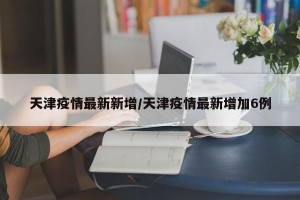 天津疫情最新新增/天津疫情最新增加6例