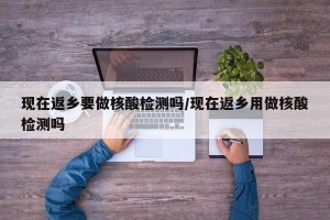 现在返乡要做核酸检测吗/现在返乡用做核酸检测吗