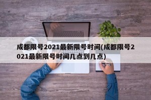 成都限号2021最新限号时间(成都限号2021最新限号时间几点到几点)