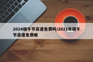 2024端午节高速免费吗/2021年端午节高速免费嘛