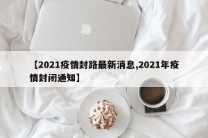 【2021疫情封路最新消息,2021年疫情封闭通知】