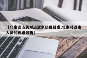 【北京谈市民对进返京防疫疑虑,北京对返京人员的要求最新】