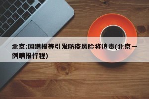 北京:因瞒报等引发防疫风险将追责(北京一例瞒报行程)