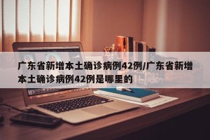 广东省新增本土确诊病例42例/广东省新增本土确诊病例42例是哪里的