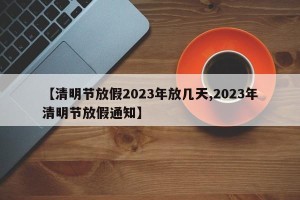 【清明节放假2023年放几天,2023年清明节放假通知】