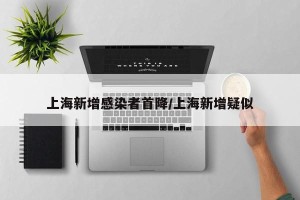 上海新增感染者首降/上海新增疑似