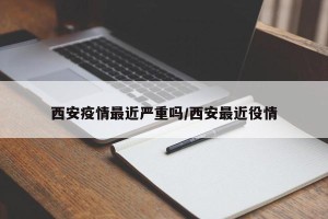 西安疫情最近严重吗/西安最近役情