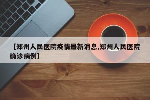 【郑州人民医院疫情最新消息,郑州人民医院确诊病例】