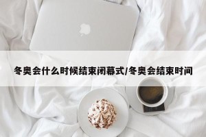 冬奥会什么时候结束闭幕式/冬奥会结束时间