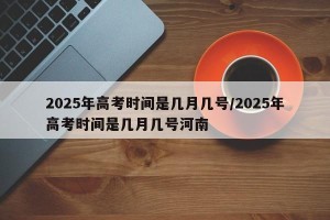 2025年高考时间是几月几号/2025年高考时间是几月几号河南